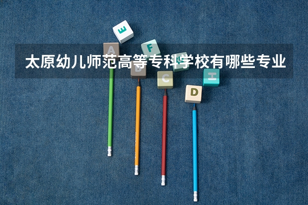 太原幼儿师范高等专科学校有哪些专业很受欢迎？