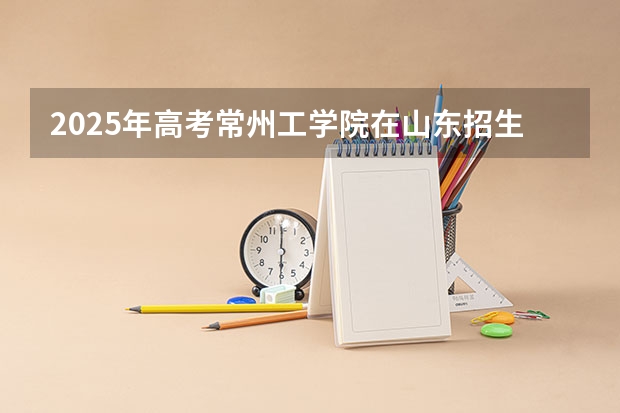 2025年高考常州工学院在山东招生计划是什么