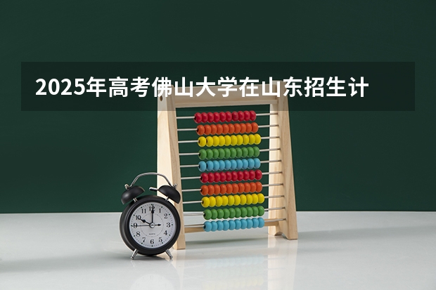 2025年高考佛山大学在山东招生计划是什么