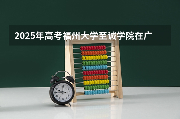 2025年高考福州大学至诚学院在广东招生计划是什么