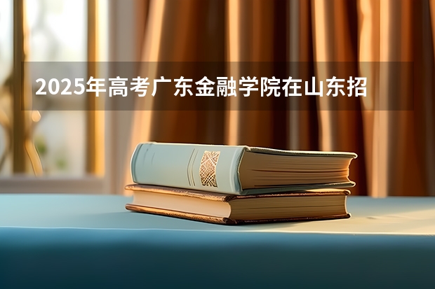 2025年高考广东金融学院在山东招生计划是什么