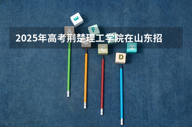 2025年高考荆楚理工学院在山东招生计划是什么