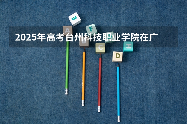 2025年高考台州科技职业学院在广东招生计划是什么