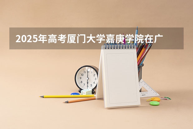 2025年高考厦门大学嘉庚学院在广东招生计划是什么