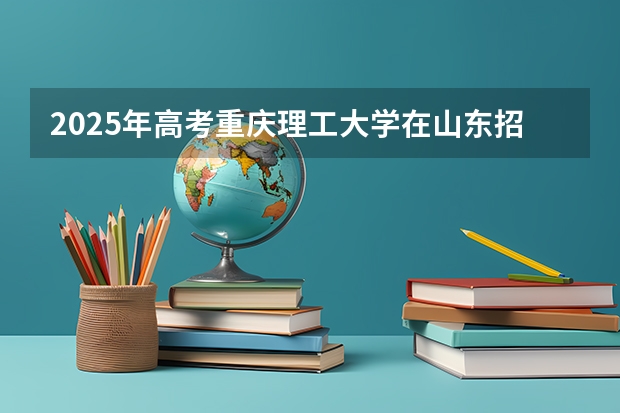 2025年高考重庆理工大学在山东招生计划是什么