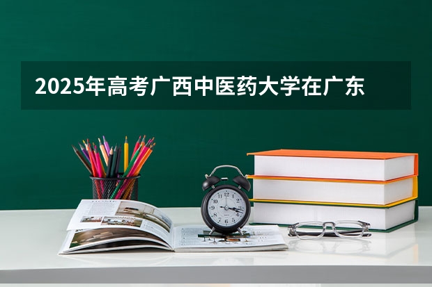 2025年高考广西中医药大学在广东招生计划是什么