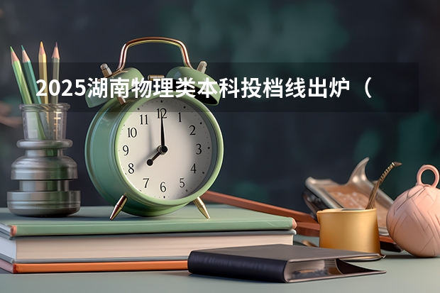 2025湖南物理类本科投档线出炉（湖南本科批第一次投档分数线发布）