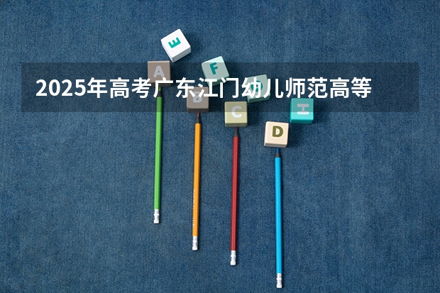 2025年高考广东江门幼儿师范高等专科学校在广东招生计划是什么