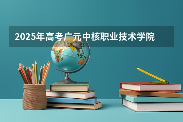 2025年高考广元中核职业技术学院在广东招生计划是什么