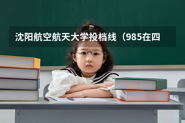 沈阳航空航天大学投档线（985在四川录取分数及排名）