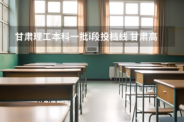 甘肃理工本科一批i段投档线 甘肃高考本科一批最低投档分数线【文史】