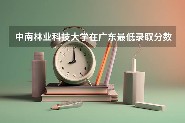 中南林业科技大学在广东最低录取分数线介绍