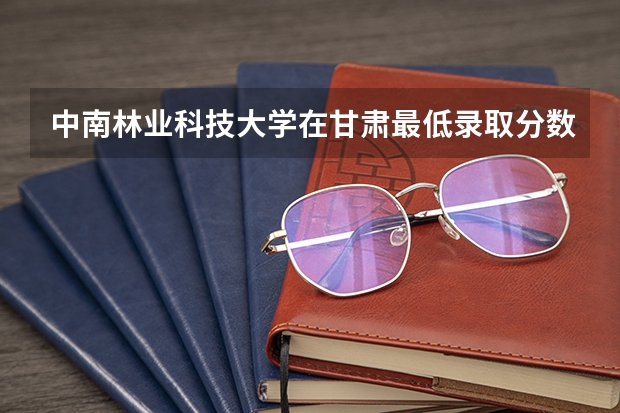中南林业科技大学在甘肃最低录取分数线介绍