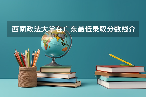 西南政法大学在广东最低录取分数线介绍