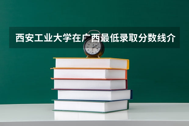 西安工业大学在广西最低录取分数线介绍