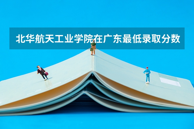 北华航天工业学院在广东最低录取分数线介绍