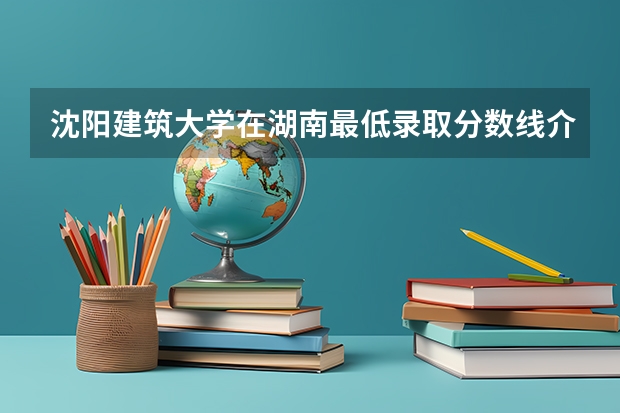 沈阳建筑大学在湖南最低录取分数线介绍