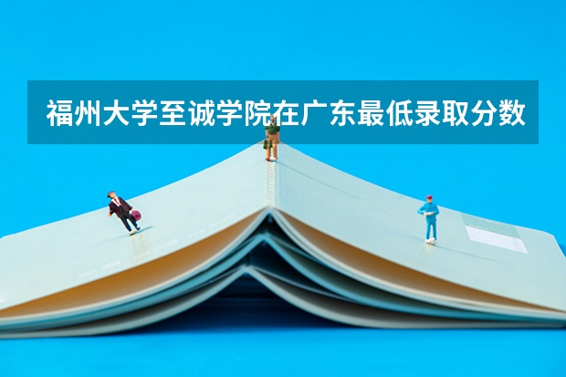 福州大学至诚学院在广东最低录取分数线介绍