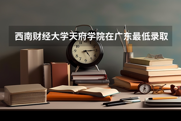 西南财经大学天府学院在广东最低录取分数线介绍