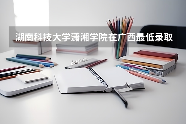 湖南科技大学潇湘学院在广西最低录取分数线介绍
