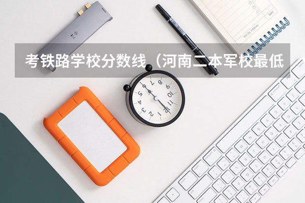 考铁路学校分数线（河南二本军校最低录取分数线）