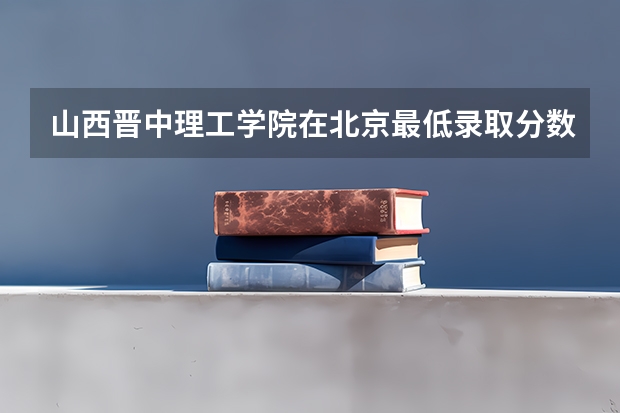 山西晋中理工学院在北京最低录取分数线介绍