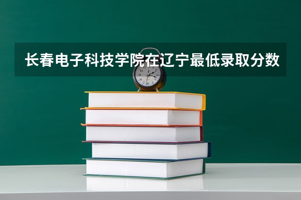 长春电子科技学院在辽宁最低录取分数线介绍