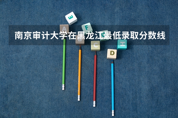 南京审计大学在黑龙江最低录取分数线介绍