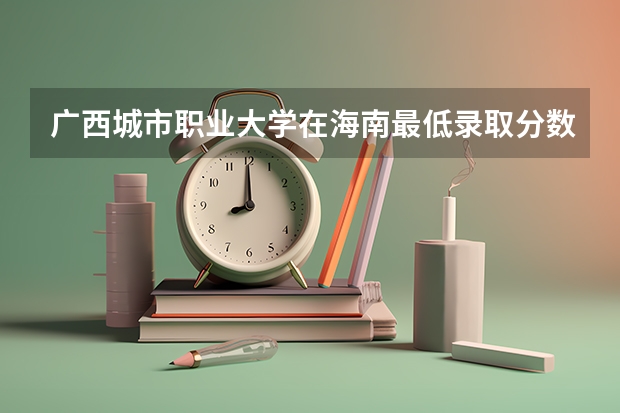 广西城市职业大学在海南最低录取分数线介绍