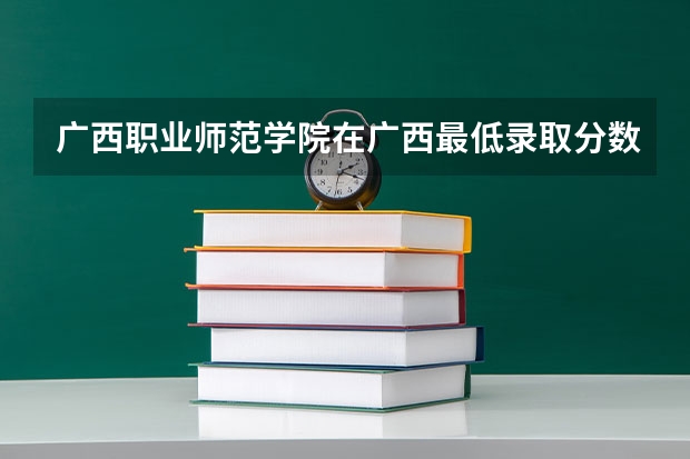 广西职业师范学院在广西最低录取分数线介绍