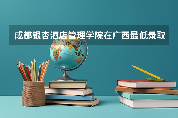 成都银杏酒店管理学院在广西最低录取分数线介绍