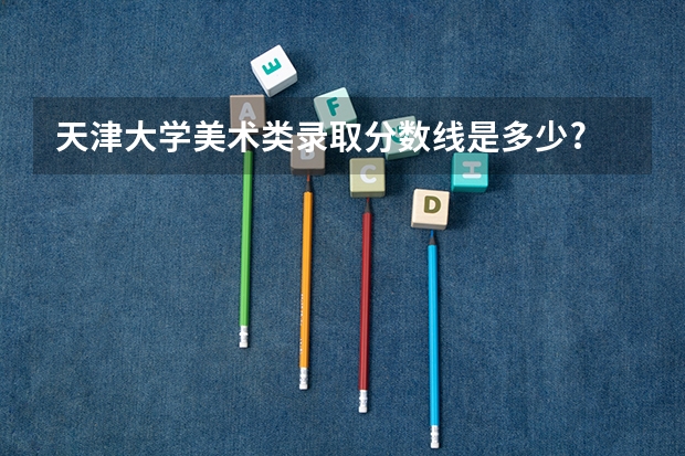 天津大学美术类录取分数线是多少?
