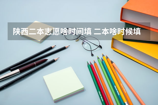陕西二本志愿啥时间填 二本啥时候填志愿陕西