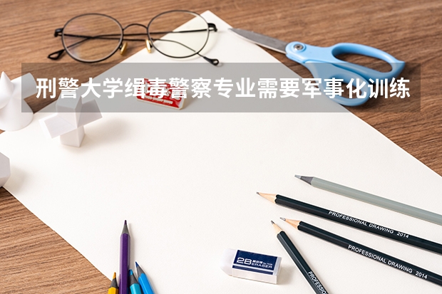 刑警大学缉毒警察专业需要军事化训练吗