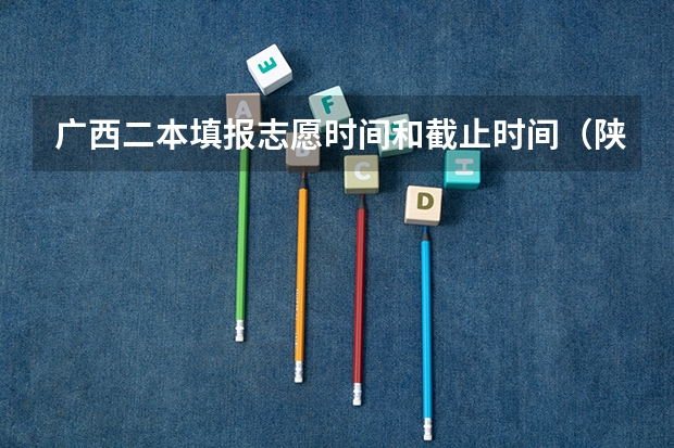广西二本填报志愿时间和截止时间（陕西2023高考二本志愿填报时间）