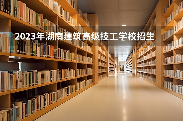 2023年湖南建筑高级技工学校招生简章收费标准师资怎么样电话