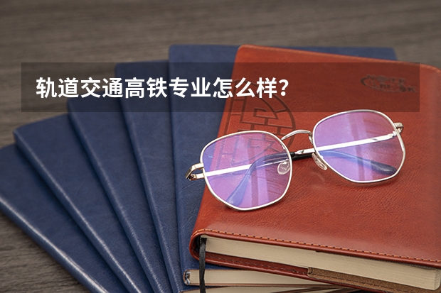 轨道交通高铁专业怎么样？