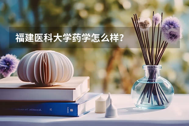 福建医科大学药学怎么样？
