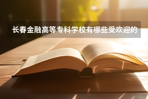 长春金融高等专科学校有哪些受欢迎的专业？