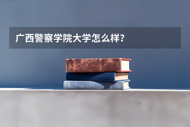 广西警察学院大学怎么样？