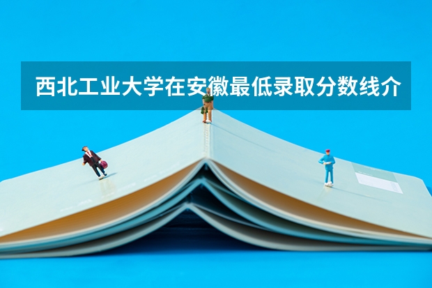 西北工业大学在安徽最低录取分数线介绍