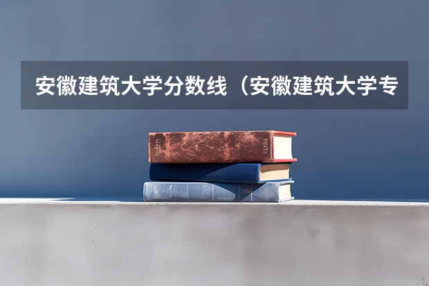 安徽建筑大学分数线（安徽建筑大学专升本分数线）