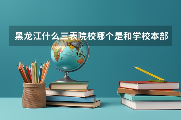 黑龙江什么三表院校哪个是和学校本部在一起的，哪些学校比较好，是有些学校三本拿的毕业证和二本的差不多