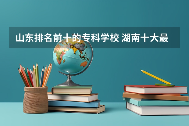 山东排名前十的专科学校 湖南十大最好的专科学校