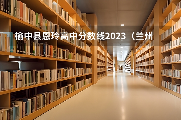 榆中县恩玲高中分数线2023(兰州西北民族大学分数线)