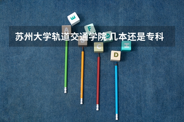 苏州大学轨道交通学院 几本还是专科 去年分数线多少