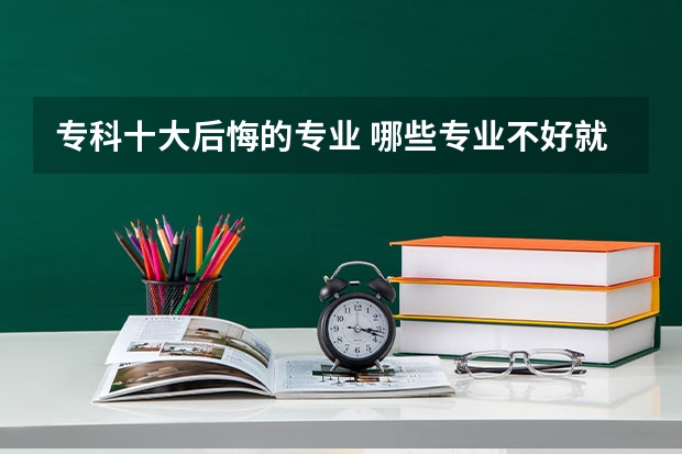 专科十大后悔的专业 哪些专业不好就业