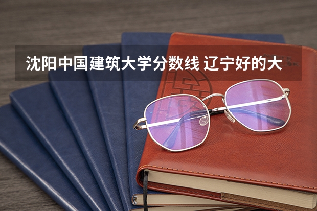 沈阳中国建筑大学分数线 辽宁好的大学