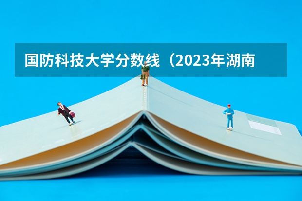 国防科技大学分数线（2023年湖南国防科技大学录取分数线）