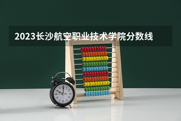 2023长沙航空职业技术学院分数线最低是多少
